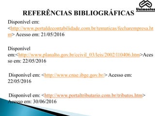 REFERÊNCIAS BIBLIOGRÁFICAS
Disponível em:
<http://www.portaldecontabilidade.com.br/tematicas/fecharempresa.ht
m> Acesso em: 21/05/2016
Disponível
em:<http://www.planalto.gov.br/ccivil_03/leis/2002/l10406.htm>Aces
so em: 22/05/2016
Disponível em: <http://www.cnae.ibge.gov.br/> Acesso em:
22/05/2016
Disponível em: <http://www.portaltributario.com.br/tributos.htm>
Acesso em: 30/06/2016
 