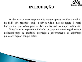 INTRODUÇÃO
A abertura de uma empresa não requer apenas técnica e capital,
há todo um processo legal a ser seguido. Ele se refere à parte
burocrática necessária para a abertura formal do empreendimento.
Sintetizamos no presente trabalho os passos a serem seguidos nos
procedimentos de abertura, alteração e encerramento de empresas
junto aos órgãos competentes.
 