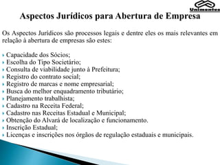Aspectos Jurídicos para Abertura de Empresa
Os Aspectos Jurídicos são processos legais e dentre eles os mais relevantes em
relação à abertura de empresas são estes:
 Capacidade dos Sócios;
 Escolha do Tipo Societário;
 Consulta de viabilidade junto à Prefeitura;
 Registro do contrato social;
 Registro de marcas e nome empresarial;
 Busca do melhor enquadramento tributário;
 Planejamento trabalhista;
 Cadastro na Receita Federal;
 Cadastro nas Receitas Estadual e Municipal;
 Obtenção do Alvará de localização e funcionamento.
 Inscrição Estadual;
 Licenças e inscrições nos órgãos de regulação estaduais e municipais.
 
