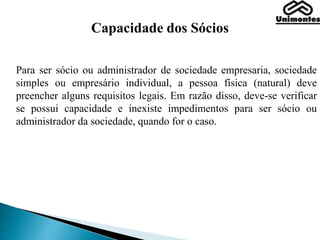 Capacidade dos Sócios
Para ser sócio ou administrador de sociedade empresaria, sociedade
simples ou empresário individual, a pessoa física (natural) deve
preencher alguns requisitos legais. Em razão disso, deve-se verificar
se possui capacidade e inexiste impedimentos para ser sócio ou
administrador da sociedade, quando for o caso.
 
