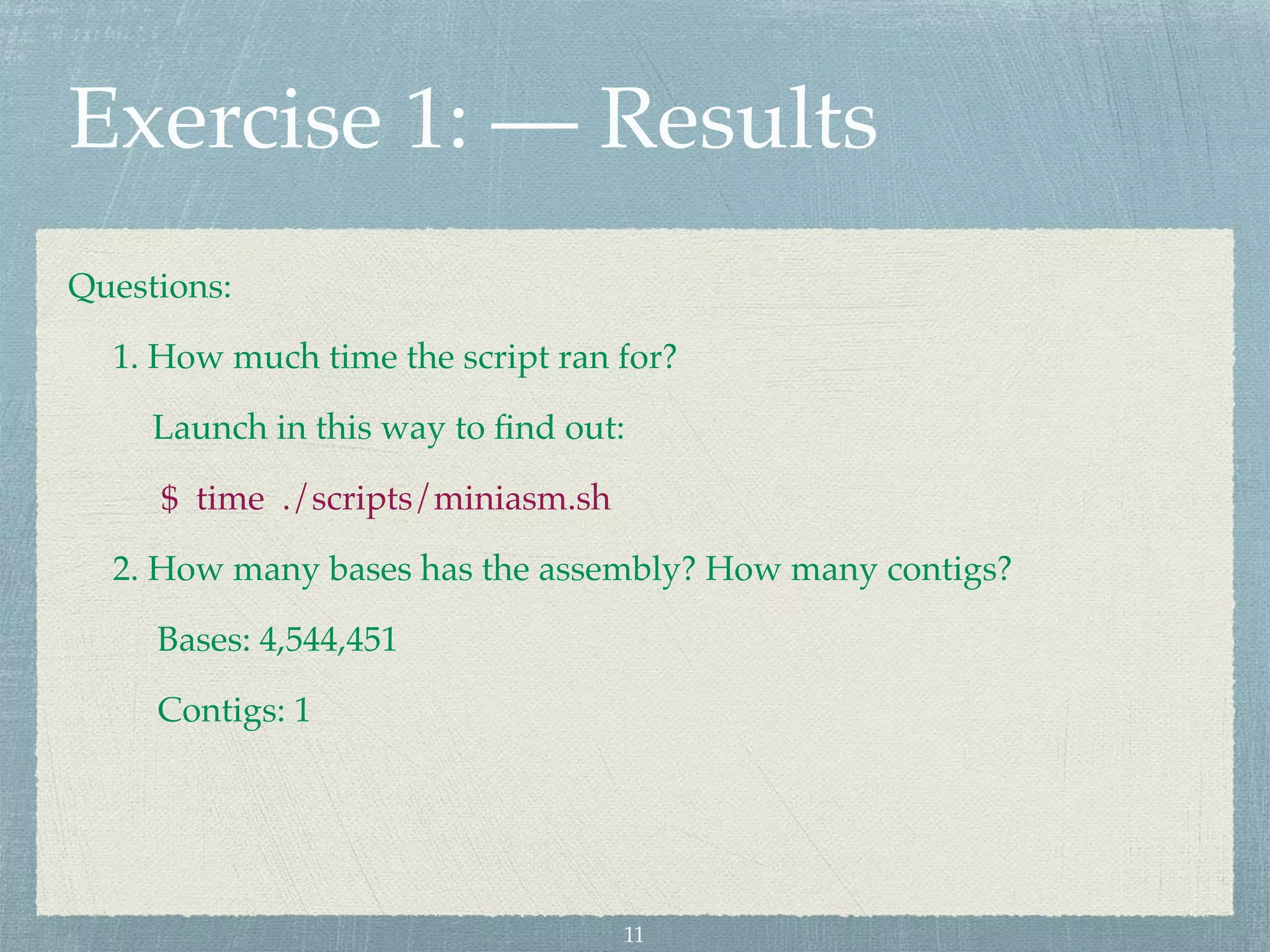 Exercise 1: — Results
Questions:
1. How much time the script ran for?
Launch in this way to ﬁnd out:
$ time ./scripts/miniasm.sh
2. How many bases has the assembly? How many contigs?
Bases: 4,544,451
Contigs: 1
11
 