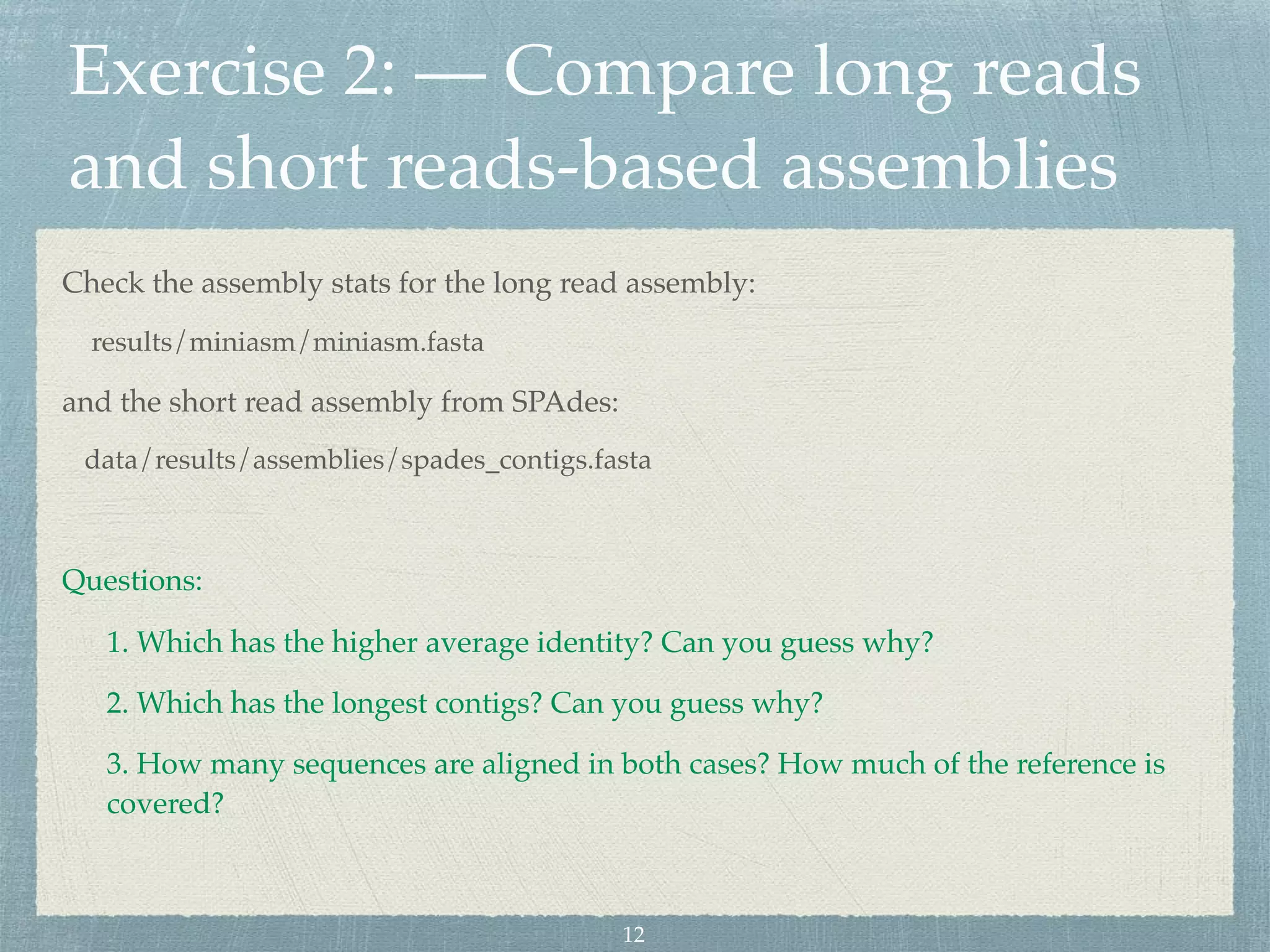 Exercise 2: — Compare long reads
and short reads-based assemblies
Check the assembly stats for the long read assembly:
results/miniasm/miniasm.fasta
and the short read assembly from SPAdes:
data/results/assemblies/spades_contigs.fasta
Questions:
1. Which has the higher average identity? Can you guess why?
2. Which has the longest contigs? Can you guess why?
3. How many sequences are aligned in both cases? How much of the reference is
covered?
12
 