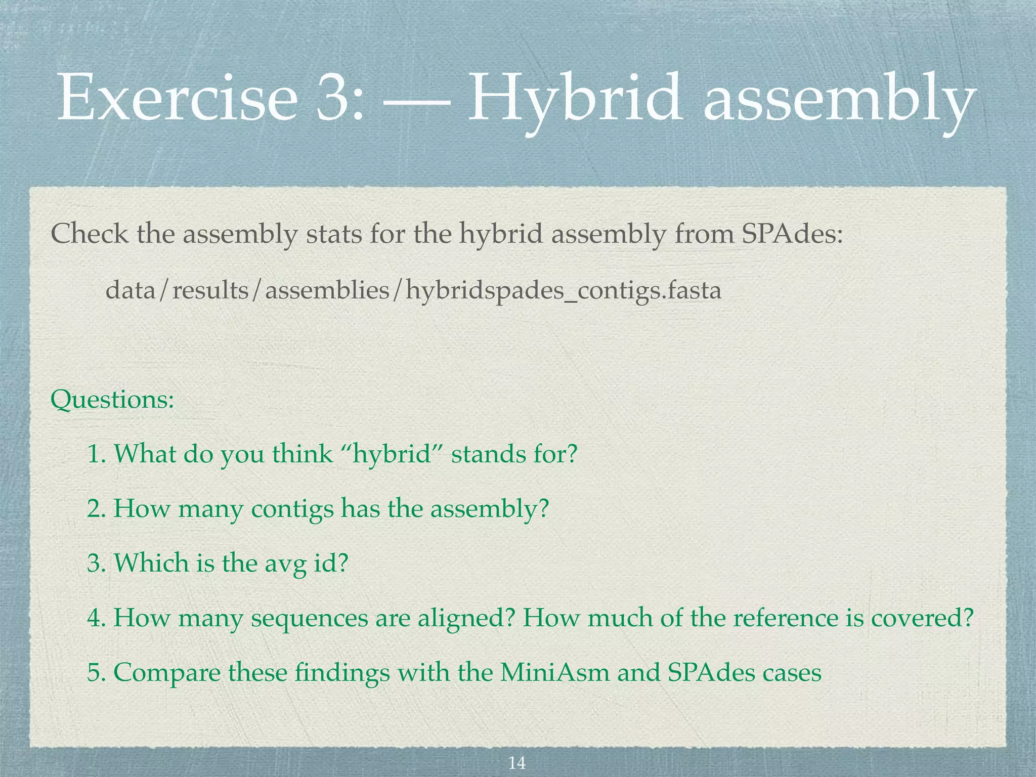 Exercise 3: — Hybrid assembly
Check the assembly stats for the hybrid assembly from SPAdes:
data/results/assemblies/hybridspades_contigs.fasta
Questions:
1. What do you think “hybrid” stands for?
2. How many contigs has the assembly?
3. Which is the avg id?
4. How many sequences are aligned? How much of the reference is covered?
5. Compare these ﬁndings with the MiniAsm and SPAdes cases
14
 