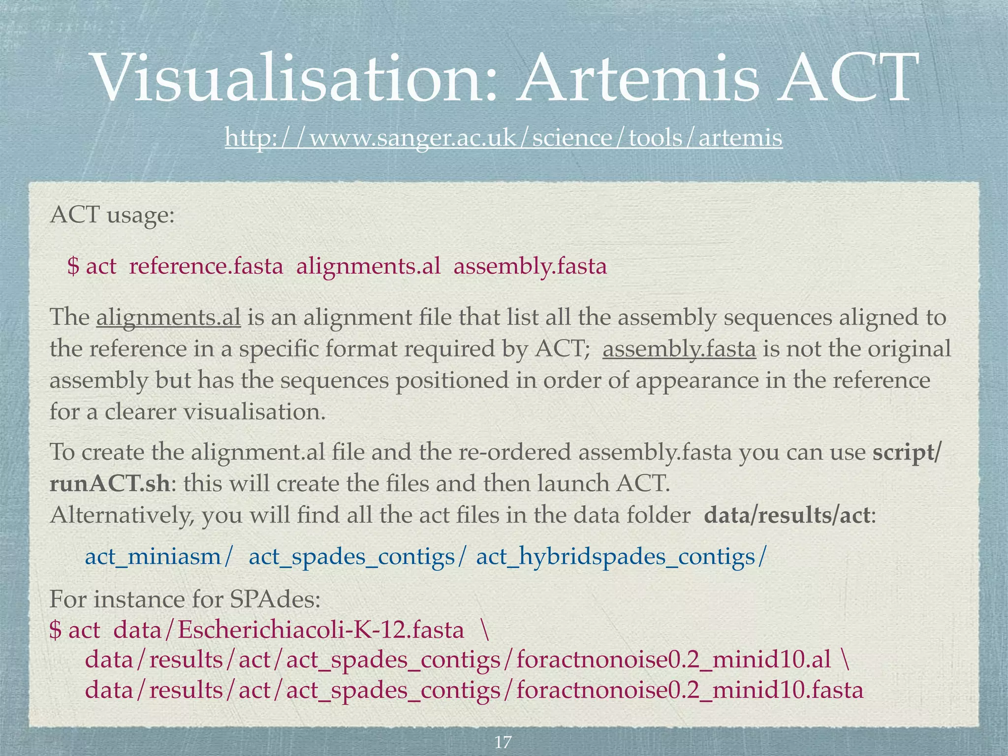 Visualisation: Artemis ACT
http://www.sanger.ac.uk/science/tools/artemis
ACT usage:
$ act reference.fasta alignments.al assembly.fasta
The alignments.al is an alignment ﬁle that list all the assembly sequences aligned to
the reference in a speciﬁc format required by ACT; assembly.fasta is not the original
assembly but has the sequences positioned in order of appearance in the reference
for a clearer visualisation.
To create the alignment.al ﬁle and the re-ordered assembly.fasta you can use script/
runACT.sh: this will create the ﬁles and then launch ACT.
Alternatively, you will ﬁnd all the act ﬁles in the data folder data/results/act:
act_miniasm/ act_spades_contigs/ act_hybridspades_contigs/
For instance for SPAdes:
$ act data/Escherichiacoli-K-12.fasta 
data/results/act/act_spades_contigs/foractnonoise0.2_minid10.al 
data/results/act/act_spades_contigs/foractnonoise0.2_minid10.fasta
17
 
