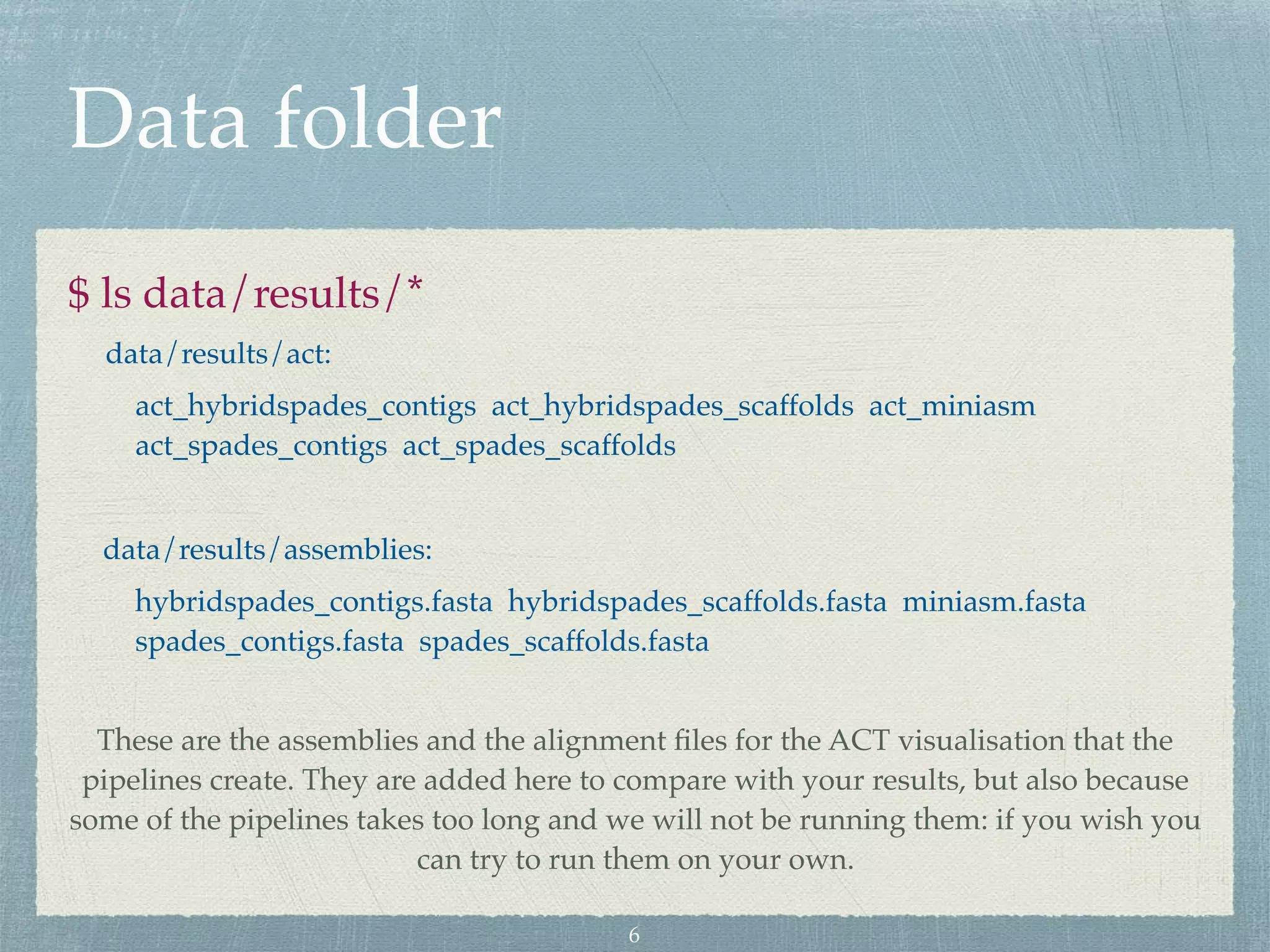 Data folder
$ ls data/results/*
data/results/act:
act_hybridspades_contigs act_hybridspades_scaffolds act_miniasm
act_spades_contigs act_spades_scaffolds
data/results/assemblies:
hybridspades_contigs.fasta hybridspades_scaffolds.fasta miniasm.fasta
spades_contigs.fasta spades_scaffolds.fasta
These are the assemblies and the alignment ﬁles for the ACT visualisation that the
pipelines create. They are added here to compare with your results, but also because
some of the pipelines takes too long and we will not be running them: if you wish you
can try to run them on your own.
6
 