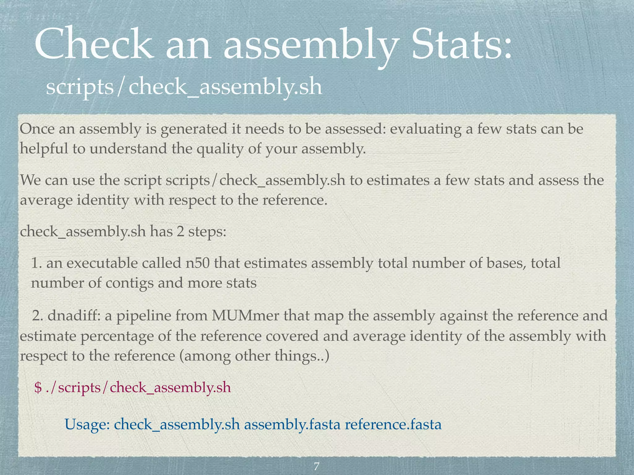 Check an assembly Stats:
scripts/check_assembly.sh
Once an assembly is generated it needs to be assessed: evaluating a few stats can be
helpful to understand the quality of your assembly.
We can use the script scripts/check_assembly.sh to estimates a few stats and assess the
average identity with respect to the reference.
check_assembly.sh has 2 steps:
1. an executable called n50 that estimates assembly total number of bases, total
number of contigs and more stats
2. dnadiff: a pipeline from MUMmer that map the assembly against the reference and
estimate percentage of the reference covered and average identity of the assembly with
respect to the reference (among other things..)
$ ./scripts/check_assembly.sh
Usage: check_assembly.sh assembly.fasta reference.fasta
7
 