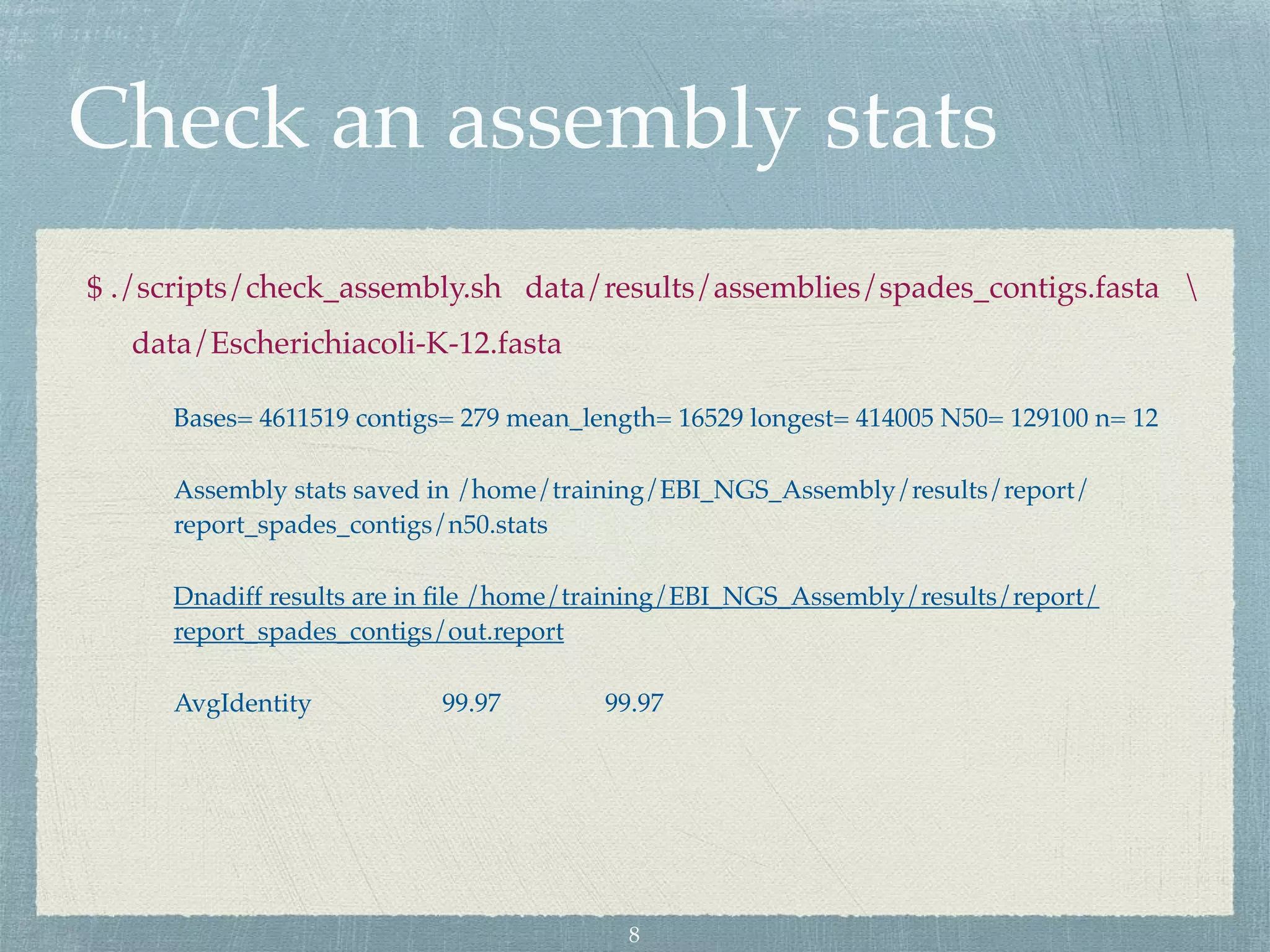 Check an assembly stats
$ ./scripts/check_assembly.sh data/results/assemblies/spades_contigs.fasta 
data/Escherichiacoli-K-12.fasta
Bases= 4611519 contigs= 279 mean_length= 16529 longest= 414005 N50= 129100 n= 12
Assembly stats saved in /home/training/EBI_NGS_Assembly/results/report/
report_spades_contigs/n50.stats
Dnadiff results are in ﬁle /home/training/EBI_NGS_Assembly/results/report/
report_spades_contigs/out.report
AvgIdentity 99.97 99.97
8
 