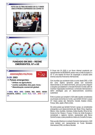 FOTO DA ÚLTIMA REUNIÃO DO G-7 ONDE
DISCUTIRAM A EXPANSÃO DA COVID-19
FUNDADO EM 2003 – REÚNE
EMERGENTES, G7 e UE
G-20: 2003
→ Países emergentes:
* ênfase na agricultura;
* contra subsídios dos país ricos;
* liberalização comercial global.
→ BRA, MEX, ARG, CHINA, ÍND, INDO, ARÁB-
SAUDITA, COR-S, AUST, RUS, TUR , AFS + G7 +
UE.
ASSOCIAÇÕES POLÍTICAS
O Grupo dos 20 (G20) é um fórum informal constituído por
representantes de DEZENOVE países mais a União Europeia e o
G7. É uma espécie de fórum de cooperação e consulta sobre
diversos assuntos financeiros internacionais.
Com reuniões que acontecem todos os anos desde 2003, o G20
tem como objetivo aproximar países com economias
desenvolvidas ou em desenvolvimento, para que juntos cheguem
a soluções que estabilizem o mercado financeiro mundial, além de
incentivar negociações econômicas e comerciais internacionais e
definir estratégias para um desenvolvimento econômico
sustentável.
Entre os países que compõem o G20 estão aqueles considerados
as principais economias do mundo, que também formam o grupo
G7. Esses países são: Alemanha, Canadá, Estados Unidos,
França, Itália, Japão e Reino Unido.
Os outros países que também formam o grupo, os considerados
emergentes ou em desenvolvimento são: Brasil, China, Argentina,
México, Índia, Austrália, Indonésia, Arábia Saudita, África do Sul,
Coreia do Sul, Rússia e Turquia. O bloco da União Europeia é
considerado o vigésimo membro, representado pelo Banco
Central Europeu e pela presidência rotativa do Conselho Europeu.
Pela sua alta influência no contexto financeiro internacional, o G20
conta também com representantes do Fundo Monetário
Internacional (FMI) e do Banco Mundial.
 