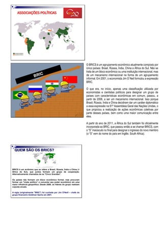 ASSOCIAÇÕES POLÍTICAS
O BRICS é um agrupamento econômico atualmente composto por
cinco países: Brasil, Rússia, Índia, China e África do Sul. Não se
trata de um bloco econômico ou uma instituição internacional, mas
de um mecanismo internacional na forma de um agrupamento
informal. Em 2001, o economista Jim O´Neil formulou a expressão
BRIC.
O que era, no início, apenas uma classificação utilizada por
economistas e cientistas políticos para designar um grupo de
países com características econômicas em comum, passou, a
partir de 2006, a ser um mecanismo internacional. Isso porque
Brasil, Rússia, Índia e China decidiram dar um caráter diplomático
a essa expressão na 61º Assembleia Geral das Nações Unidas, o
que propiciou a realização de ações econômicas coletivas por
parte desses países, bem como uma maior comunicação entre
eles.
A partir do ano de 2011, a África do Sul também foi oficialmente
incorporada ao BRIC, que passou então a se chamar BRICS, com
o “S” maiúsculo no final para designar o ingresso do novo membro
(o “S” vem do nome do país em Inglês: South Africa).
QUEM SÃO OS BRICS?
BRICS é um acrônimo que se refere a Brasil, Rússia, Índia e China (+
África do Sul), que juntos formam um grupo de cooperação.
Alternativamente chamados de os "Cinco Grandes".
Os países não formam um bloco econômico formal, mas procuram
formar um "clube político“ e converter seu poder econômico em uma
maior influência geopolítica. Desde 2009, os líderes do grupo realizam
cúpulas anuais.
A sigla (originalmente "BRIC") foi cunhada por Jim O'Neill – chefe do
grupo financeiro Goldman Sachs em 2001.
 