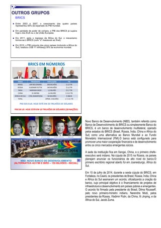 BRICS
◼ Entre 2003 e 2007, o crescimento dos quatro países
representou 65% da expansão do PIB mundial;
◼ Em paridade de poder de compra, o PIB dos BRICS já supera
hoje o dos EUA ou o da União Europeia.
◼ Em 2011, após o ingresso da África do Sul, o mecanismo
tornou-se o BRICS (com "s" maiúsculo ao final).
◼ Em 2010, o PIB conjunto dos cinco países (incluindo a África do
Sul), totalizou US$ 11 trilhões 18% da economia mundial.
PAÍSES PRESIDENTE POPULAÇÃO PIB
BRASIL JAIR BOLSONARO 208 MILHÕES $ 2,0 TRI
RÚSSIA VLADIMIR PUTTIN 140 MILHÕES $ 1,6 TRI
ÍNDIA NARENDA MODI 1,3 BILHÃO $ 2,7 TRI
CHINA XI JINPING 1,4 BILHÃO $ 13,5 TRI
ÁFRICA DO SUL CYRIL RAMAPHOSA 50 MILHÕES $ 368 BI
TOTAL APROX. 3 BILHÕES +/- $ 21 TRI
PIB DOS EUA: HOJE ESTÁ EM 20 TRILHÕES DE DÓLARES
PIB DA UE: HOJE ESTÁ EM 19 TRILHÕES DE DÓLARES (28 NAÇÕES)
BRICS EM NÚMEROS
NBD: NOVO BANCO DE DESENVOLVIMENTO
(ALTERNATIVA AO FMI E BIRD – 150 BILHÕES - INICIAL)
Novo Banco de Desenvolvimento (NBD), também referido como
Banco de Desenvolvimento do BRICS ou simplesmente Banco do
BRICS, é um banco de desenvolvimento multilateral, operado
pelos estados do BRICS (Brasil, Rússia, Índia, China e África do
Sul) como uma alternativa ao Banco Mundial e ao Fundo
Monetário Internacional (FMI).O banco está configurado para
promover uma maior cooperação financeira e de desenvolvimento
entre os cinco mercados emergentes sócios.
A sede da instituição fica em Xangai, China, e o primeiro chefe-
executivo será indiano. Na cúpula de 2015 na Rússia, os países
planejam anunciar os funcionários de alto nível do banco.O
primeiro escritório regional aberto foi em Joanesburgo, África do
Sul.
Em 15 de julho de 2014, durante a sexta cúpula do BRICS, em
Fortaleza, no Ceará, os presidentes de Brasil, Rússia, Índia, China
e África do Sul assinaram um acordo, oficializando a criação do
banco, cujo principal objetivo é o financiamento de projetos de
infraestrutura e desenvolvimento em países pobres e emergentes.
O acordo foi firmado pela presidente do Brasil, Dilma Rousseff,
pelo novo primeiro-ministro indiano, Narendra Modi, pelos
presidentes da Rússia, Vladimir Putin, da China, Xi Jinping, e da
África do Sul, Jacob Zuma.
 