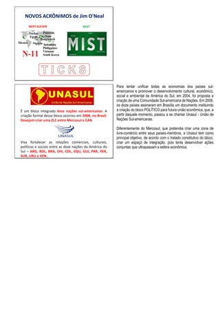 NOVOS ACRÔNIMOS de Jim O'Neal
NEXT ELEVEN MIST
UNASUL
É um bloco integrado doze nações sul-americanas. A
criação formal desse bloco ocorreu em 2008, no Brasil.
Desejam criar uma ZLC entre Mercosul e CAN
Visa fortalecer as relações comerciais, culturais,
políticas e sociais entre as doze nações da América do
Sul – ARG, BOL, BRA, CHI, COL, EQU, GUI, PAR, PER,
SUR, URU e VEN.
Para tentar unificar todas as economias dos países sul-
americanos e promover o desenvolvimento cultural, econômico,
social e ambiental da América do Sul, em 2004, foi proposta a
criação de uma Comunidade Sul-americana de Nações. Em 2008,
os doze países assinaram em Brasília um documento instituindo
a criação do bloco POLÍTICO para futura união econômica, que, a
partir daquele momento, passou a se chamar Unasul - União de
Nações Sul-americanas.
Diferentemente do Mercosul, que pretendia criar uma zona de
livre-comércio entre seus países-membros, a Unasul tem como
principal objetivo, de acordo com o tratado constitutivo do bloco,
criar um espaço de integração, pois tenta desenvolver ações
conjuntas que ultrapassam a esfera econômica.
 