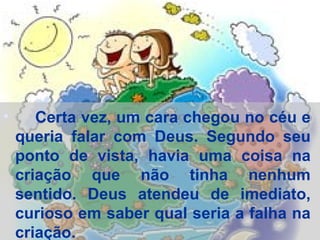 Certa vez, um cara chegou no céu e queria falar com Deus. Segundo seu ponto de vista, havia uma coisa na criação que não tinha nenhum sentido. Deus atendeu de imediato, curioso em saber qual seria a falha na criação.  