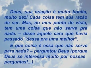 Deus, sua criação é muito bonita, muito dez! Cada coisa tem sua razão de ser. Mas, no meu ponto de vista, tem uma coisa que não serve pra nada. – disse aquele cara que havia passado “dessa pra uma melhor”. E que coisa é essa que não serve para nada? – perguntou Deus (porque Deus se interessa muito por nossas  perguntas!...) 