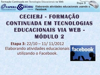 CECIERJ - FORMAÇÃO
CONTINUADA EM TECNOLOGIAS
  EDUCACIONAIS VIA WEB -
         MÓDULO 2
   Etapa 3: 22/10 – 11/ 11/2012
Elaborando atividades educacionais
      utilizando o Facebook.
 