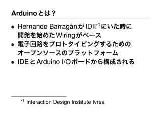 Arduinoとは？
• Hernando Barrag´anがIDII*1
にいた時に
開発を始めたWiringがベース
• 電子回路をプロトタイピングするための
オープンソースのプラットフォーム
• IDEとArduino I/Oボードから構成される
*1 Interaction Design Institute Ivrea
 
