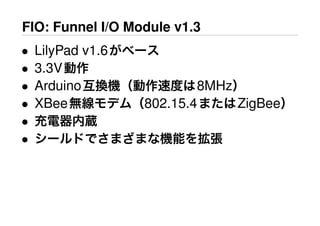 FIO: Funnel I/O Module v1.3
• LilyPad v1.6がベース
• 3.3V動作
• Arduino互換機（動作速度は8MHz）
• XBee無線モデム（802.15.4またはZigBee）
• 充電器内蔵
• シールドでさまざまな機能を拡張
 