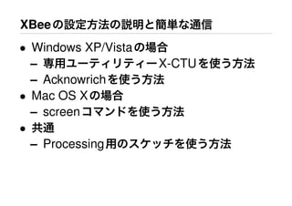XBeeの設定方法の説明と簡単な通信
• Windows XP/Vistaの場合
– 専用ユーティリティーX-CTUを使う方法
– Acknowrichを使う方法
• Mac OS Xの場合
– screenコマンドを使う方法
• 共通
– Processing用のスケッチを使う方法
 
