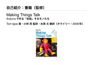 自己紹介：書籍（監修）
Making Things Talk
Arduinoで作る「会話」するモノたち
Tom Igoe 著・小林 茂 監訳・水原 文 翻訳（オライリー・2008年）
 