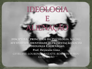 IDEOLOGIA E ALIENAÇÃO DISCIPLINA:  PRINCÍPIOS DA PSICOLOGIA  SOCIAL:  AFETIVIDADE,IDENTIDADE,REPRESENTAÇÃO SOCIAL , IDEOLOGIA E ALIENAÇÃO. Prof. Deyseane Lima GEYRLANE-LOURENÇO-NAZAÍTE-ROBERTA-MARIA-CONCEIÇÃO 