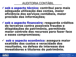 AUDITORIA CONTÁBIL
Auditoria Contábil
Silvio Aparecido Crepaldi
10
 sob o aspecto técnico: contribui para mais
adequada utilização das contas, maior
eficiência dos serviços contábeis, maior
precisão das informações;
 sob o aspecto financeiro: resguarda créditos
de terceiros contra possíveis fraudes e
dilapidações do patrimônio, permitindo
maior controle dos recursos para fazer face
a esses compromissos;
 sob o aspecto econômico: assegura maior
exatidão dos custos e veracidade dos
resultados, na defesa do interesse dos
investidores e titulares do patrimônio.
 