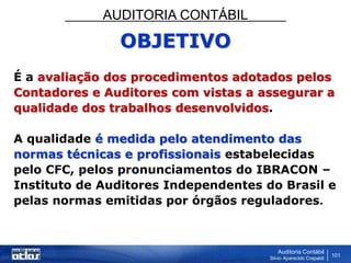 AUDITORIA CONTÁBIL
Auditoria Contábil
Silvio Aparecido Crepaldi
101
OBJETIVO
É a avaliação dos procedimentos adotados pelos
Contadores e Auditores com vistas a assegurar a
qualidade dos trabalhos desenvolvidos.
A qualidade é medida pelo atendimento das
normas técnicas e profissionais estabelecidas
pelo CFC, pelos pronunciamentos do IBRACON –
Instituto de Auditores Independentes do Brasil e
pelas normas emitidas por órgãos reguladores.
 
