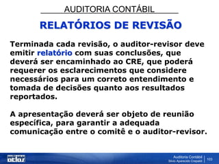 AUDITORIA CONTÁBIL
Auditoria Contábil
Silvio Aparecido Crepaldi
103
RELATÓRIOS DE REVISÃO
Terminada cada revisão, o auditor-revisor deve
emitir relatório com suas conclusões, que
deverá ser encaminhado ao CRE, que poderá
requerer os esclarecimentos que considere
necessários para um correto entendimento e
tomada de decisões quanto aos resultados
reportados.
A apresentação deverá ser objeto de reunião
específica, para garantir a adequada
comunicação entre o comitê e o auditor-revisor.
 