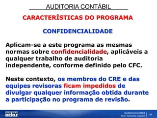 AUDITORIA CONTÁBIL
Auditoria Contábil
Silvio Aparecido Crepaldi
104
CARACTERÍSTICAS DO PROGRAMA
CONFIDENCIALIDADE
Aplicam-se a este programa as mesmas
normas sobre confidencialidade, aplicáveis a
qualquer trabalho de auditoria
independente, conforme definido pelo CFC.
Neste contexto, os membros do CRE e das
equipes revisoras ficam impedidos de
divulgar qualquer informação obtida durante
a participação no programa de revisão.
 