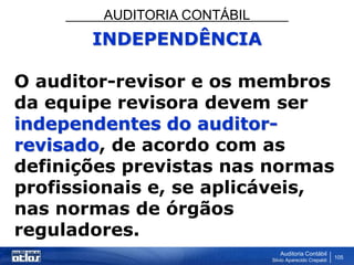 AUDITORIA CONTÁBIL
Auditoria Contábil
Silvio Aparecido Crepaldi
105
INDEPENDÊNCIA
O auditor-revisor e os membros
da equipe revisora devem ser
independentes do auditor-
revisado, de acordo com as
definições previstas nas normas
profissionais e, se aplicáveis,
nas normas de órgãos
reguladores.
 