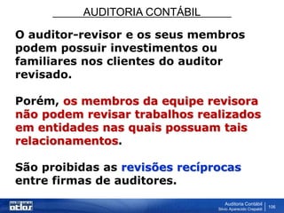 AUDITORIA CONTÁBIL
Auditoria Contábil
Silvio Aparecido Crepaldi
106
O auditor-revisor e os seus membros
podem possuir investimentos ou
familiares nos clientes do auditor
revisado.
Porém, os membros da equipe revisora
não podem revisar trabalhos realizados
em entidades nas quais possuam tais
relacionamentos.
São proibidas as revisões recíprocas
entre firmas de auditores.
 