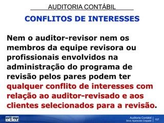 AUDITORIA CONTÁBIL
Auditoria Contábil
Silvio Aparecido Crepaldi
107
CONFLITOS DE INTERESSES
Nem o auditor-revisor nem os
membros da equipe revisora ou
profissionais envolvidos na
administração do programa de
revisão pelos pares podem ter
qualquer conflito de interesses com
relação ao auditor-revisado e aos
clientes selecionados para a revisão.
 