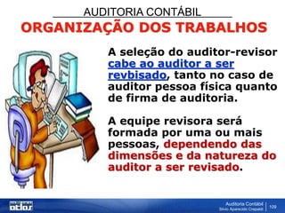 AUDITORIA CONTÁBIL
Auditoria Contábil
Silvio Aparecido Crepaldi
109
ORGANIZAÇÃO DOS TRABALHOS
A seleção do auditor-revisor
cabe ao auditor a ser
revbisado, tanto no caso de
auditor pessoa física quanto
de firma de auditoria.
A equipe revisora será
formada por uma ou mais
pessoas, dependendo das
dimensões e da natureza do
auditor a ser revisado.
 