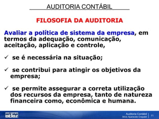 AUDITORIA CONTÁBIL
Auditoria Contábil
Silvio Aparecido Crepaldi
11
FILOSOFIA DA AUDITORIA
Avaliar a política de sistema da empresa, em
termos da adequação, comunicação,
aceitação, aplicação e controle,
 se é necessária na situação;
 se contribui para atingir os objetivos da
empresa;
 se permite assegurar a correta utilização
dos recursos da empresa, tanto de natureza
financeira como, econômica e humana.
 