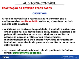 AUDITORIA CONTÁBIL
Auditoria Contábil
Silvio Aparecido Crepaldi
110
REALIZAÇÃO DA REVISÃO PELOS PARES
OBJETIVOS
A revisão deverá ser organizada para permitir que o
auditor-revisor emita opinião sobre se, durante o período
coberto pela revisão:
 o sistema de controle de qualidade, incluindo a estrutura
organizacional e a metodologia de auditoria, estabelecido
pelo auditor-revisado para os trabalhos de auditoria
atende às normas profissionais estabelecidas,
independentemente de o auditor-revisado ter realizado
trabalho com emissão de parecer de auditoria no período
sob revisão; e
 se os procedimentos de controle de qualidade definidos
foram efetivamente adotados.
 