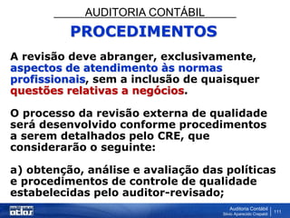 AUDITORIA CONTÁBIL
Auditoria Contábil
Silvio Aparecido Crepaldi
111
PROCEDIMENTOS
A revisão deve abranger, exclusivamente,
aspectos de atendimento às normas
profissionais, sem a inclusão de quaisquer
questões relativas a negócios.
O processo da revisão externa de qualidade
será desenvolvido conforme procedimentos
a serem detalhados pelo CRE, que
considerarão o seguinte:
a) obtenção, análise e avaliação das políticas
e procedimentos de controle de qualidade
estabelecidas pelo auditor-revisado;
 