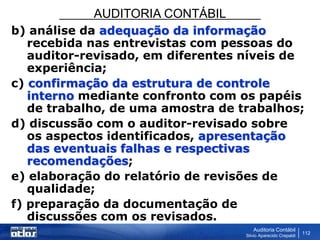 AUDITORIA CONTÁBIL
Auditoria Contábil
Silvio Aparecido Crepaldi
112
b) análise da adequação da informação
recebida nas entrevistas com pessoas do
auditor-revisado, em diferentes níveis de
experiência;
c) confirmação da estrutura de controle
interno mediante confronto com os papéis
de trabalho, de uma amostra de trabalhos;
d) discussão com o auditor-revisado sobre
os aspectos identificados, apresentação
das eventuais falhas e respectivas
recomendações;
e) elaboração do relatório de revisões de
qualidade;
f) preparação da documentação de
discussões com os revisados.
 