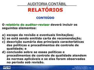 AUDITORIA CONTÁBIL
Auditoria Contábil
Silvio Aparecido Crepaldi
113
RELATÓRIOS
CONTEÚDO
O relatório do auditor-revisor deverá incluir os
seguintes elementos:
a) escopo da revisão e eventuais limitações;
b) se está sendo emitida carta de recomendação;
c) descrição sumária das principais características
das políticas e procedimentos de controle de
qualidade; e
d) conclusão sobre se essas políticas e
procedimentos de controle de qualidade atendem
às normas aplicáveis e se elas foram observadas
no período sob revisão.
 