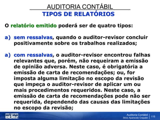AUDITORIA CONTÁBIL
Auditoria Contábil
Silvio Aparecido Crepaldi
115
TIPOS DE RELATÓRIOS
O relatório emitido poderá ser de quatro tipos:
a) sem ressalvas, quando o auditor-revisor concluir
positivamente sobre os trabalhos realizados;
a) com ressalvas, o auditor-revisor encontrou falhas
relevantes que, porém, não requeiram a emissão
de opinião adversa. Neste caso, é obrigatória a
emissão de carta de recomendações; ou, for
imposta alguma limitação no escopo da revisão
que impeça o auditor-revisor de aplicar um ou
mais procedimentos requeridos. Neste caso, a
emissão de carta de recomendações pode não ser
requerida, dependendo das causas das limitações
no escopo da revisão;
 