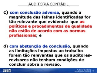 AUDITORIA CONTÁBIL
Auditoria Contábil
Silvio Aparecido Crepaldi
116
c) com conclusão adversa, quando a
magnitude das falhas identificadas for
tão relevante que evidencie que as
políticas e procedimentos de qualidade
não estão de acordo com as normas
profissionais; e
d) com abstenção de conclusão, quando
as limitações impostas ao trabalho
forem tão relevantes que os auditores-
revisores não tenham condições de
concluir sobre a revisão.
 