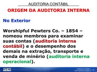 AUDITORIA CONTÁBIL
Auditoria Contábil
Silvio Aparecido Crepaldi
119
ORIGEM DA AUDITORIA INTERNA
No Exterior
Worshipful Pewters Co. – 1854 –
nomeou membros para examinar
suas contas (auditoria interna
contábil) e o desempenho dos
demais na extração, transporte e
venda de minério (auditoria interna
operacional).
 