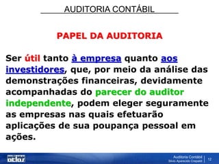 AUDITORIA CONTÁBIL
Auditoria Contábil
Silvio Aparecido Crepaldi
12
PAPEL DA AUDITORIA
Ser útil tanto à empresa quanto aos
investidores, que, por meio da análise das
demonstrações financeiras, devidamente
acompanhadas do parecer do auditor
independente, podem eleger seguramente
as empresas nas quais efetuarão
aplicações de sua poupança pessoal em
ações.
 