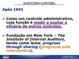 AUDITORIA CONTÁBIL
Auditoria Contábil
Silvio Aparecido Crepaldi
120
Após 1941
 Como um controle administrativo,
cuja função é medir e avaliar a
eficácia de outros controles.
 Fundação em New York – The
Institute of Internal Auditors,
tendo como lema: progress
through sharing (progresso pelo
intercâmbio).
 
