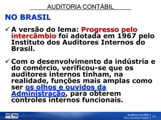 AUDITORIA CONTÁBIL
Auditoria Contábil
Silvio Aparecido Crepaldi
121
NO BRASIL
 A versão do lema: Progresso pelo
intercâmbio foi adotada em 1967 pelo
Instituto dos Auditores Internos do
Brasil.
 Com o desenvolvimento da indústria e
do comércio, verificou-se que os
auditores internos tinham, na
realidade, funções mais amplas como
ser os olhos e ouvidos da
Administração, para obterem
controles internos funcionais.
 
