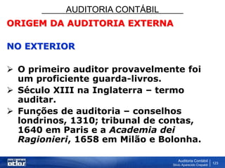 AUDITORIA CONTÁBIL
Auditoria Contábil
Silvio Aparecido Crepaldi
123
ORIGEM DA AUDITORIA EXTERNA
NO EXTERIOR
 O primeiro auditor provavelmente foi
um proficiente guarda-livros.
 Século XIII na Inglaterra – termo
auditar.
 Funções de auditoria – conselhos
londrinos, 1310; tribunal de contas,
1640 em Paris e a Academia dei
Ragionieri, 1658 em Milão e Bolonha.
 