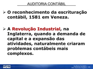 AUDITORIA CONTÁBIL
Auditoria Contábil
Silvio Aparecido Crepaldi
124
 O reconhecimento da escrituração
contábil, 1581 em Veneza.
 A Revolução Industrial, na
Inglaterra, quando a demanda de
capital e a expansão das
atividades, naturalmente criaram
problemas contábeis mais
complexos.
 