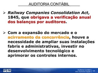 AUDITORIA CONTÁBIL
Auditoria Contábil
Silvio Aparecido Crepaldi
125
 Railway Companies Consolidation Act,
1845, que obrigava a verificação anual
dos balanços por auditores.
 Com a expansão do mercado e o
acirramento da concorrência, houve a
necessidade de ampliar suas instalações
fabris e administrativas, investir no
desenvolvimento tecnológico e
aprimorar os controles internos.
 