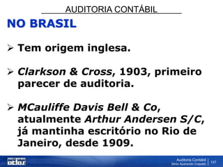 AUDITORIA CONTÁBIL
Auditoria Contábil
Silvio Aparecido Crepaldi
127
NO BRASIL
 Tem origem inglesa.
 Clarkson & Cross, 1903, primeiro
parecer de auditoria.
 MCauliffe Davis Bell & Co,
atualmente Arthur Andersen S/C,
já mantinha escritório no Rio de
Janeiro, desde 1909.
 