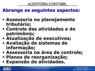 AUDITORIA CONTÁBIL
Auditoria Contábil
Silvio Aparecido Crepaldi
13
Abrange os seguintes aspectos:
 Assessoria no planejamento
tributário;
 Controle das atividades e do
patrimônio;
 Atualização de executivos;
 Avaliação de sistemas de
informação;
 Assessoria na área de controle;
 Planos de reorganização;
 Expansão de atividades.
 