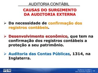 AUDITORIA CONTÁBIL
Auditoria Contábil
Silvio Aparecido Crepaldi
130
CAUSAS DO SURGIMENTO
DA AUDITORIA EXTERNA
 Da necessidade de confirmação dos
registros contábeis.
 Desenvolvimento econômico, que tem na
confirmação dos registros contábeis a
proteção a seu patrimônio.
 Auditoria das Contas Públicas, 1314, na
Inglaterra.
 