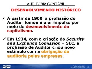 AUDITORIA CONTÁBIL
Auditoria Contábil
Silvio Aparecido Crepaldi
133
DESENVOLVIMENTO HISTÓRICO
 A partir de 1900, a profissão do
Auditor tomou maior impulso por
meio do desenvolvimento do
capitalismo.
 Em 1934, com a criação do Security
and Exchange Comission – SEC, a
profissão de Auditor criou novo
estímulo com a obrigação da
auditoria pelas empresas.
 