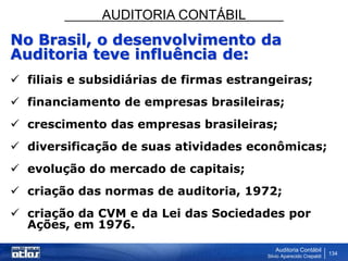 AUDITORIA CONTÁBIL
Auditoria Contábil
Silvio Aparecido Crepaldi
134
No Brasil, o desenvolvimento da
Auditoria teve influência de:
 filiais e subsidiárias de firmas estrangeiras;
 financiamento de empresas brasileiras;
 crescimento das empresas brasileiras;
 diversificação de suas atividades econômicas;
 evolução do mercado de capitais;
 criação das normas de auditoria, 1972;
 criação da CVM e da Lei das Sociedades por
Ações, em 1976.
 
